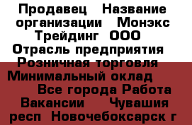 Продавец › Название организации ­ Монэкс Трейдинг, ООО › Отрасль предприятия ­ Розничная торговля › Минимальный оклад ­ 11 000 - Все города Работа » Вакансии   . Чувашия респ.,Новочебоксарск г.